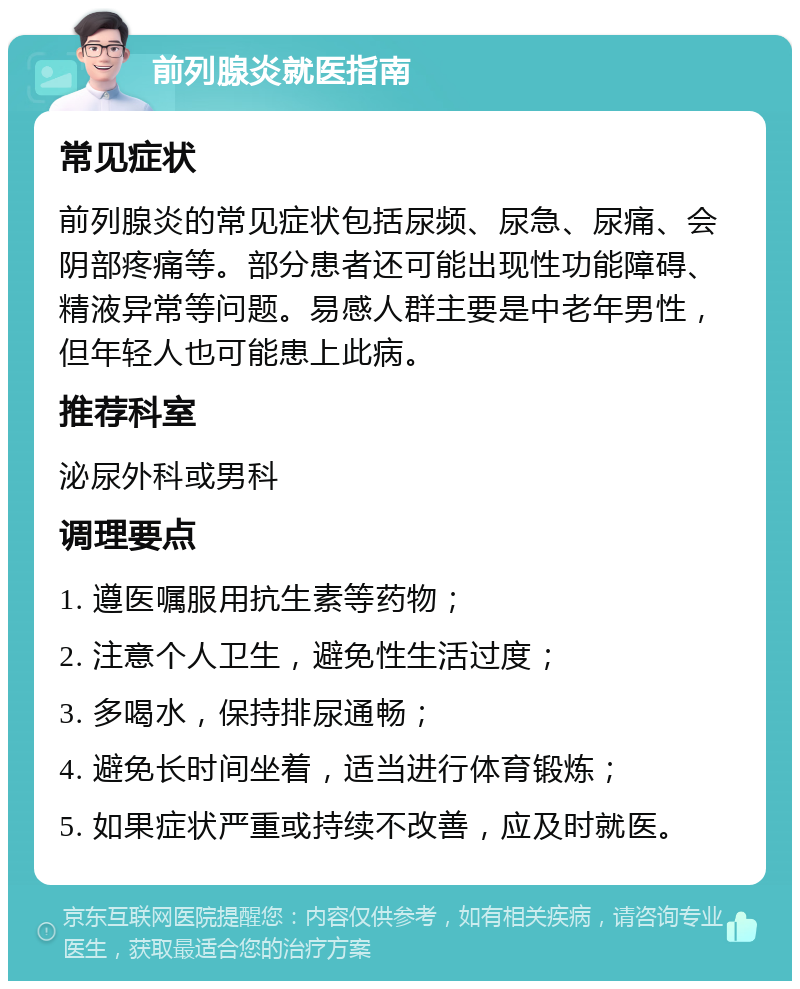 前列腺炎就医指南 常见症状 前列腺炎的常见症状包括尿频、尿急、尿痛、会阴部疼痛等。部分患者还可能出现性功能障碍、精液异常等问题。易感人群主要是中老年男性，但年轻人也可能患上此病。 推荐科室 泌尿外科或男科 调理要点 1. 遵医嘱服用抗生素等药物； 2. 注意个人卫生，避免性生活过度； 3. 多喝水，保持排尿通畅； 4. 避免长时间坐着，适当进行体育锻炼； 5. 如果症状严重或持续不改善，应及时就医。