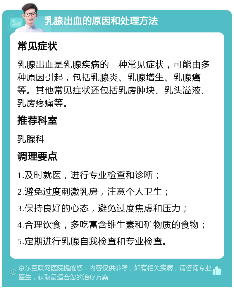 乳腺出血的原因和处理方法 常见症状 乳腺出血是乳腺疾病的一种常见症状，可能由多种原因引起，包括乳腺炎、乳腺增生、乳腺癌等。其他常见症状还包括乳房肿块、乳头溢液、乳房疼痛等。 推荐科室 乳腺科 调理要点 1.及时就医，进行专业检查和诊断； 2.避免过度刺激乳房，注意个人卫生； 3.保持良好的心态，避免过度焦虑和压力； 4.合理饮食，多吃富含维生素和矿物质的食物； 5.定期进行乳腺自我检查和专业检查。