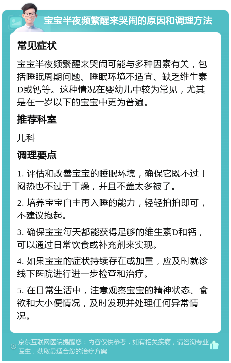 宝宝半夜频繁醒来哭闹的原因和调理方法 常见症状 宝宝半夜频繁醒来哭闹可能与多种因素有关，包括睡眠周期问题、睡眠环境不适宜、缺乏维生素D或钙等。这种情况在婴幼儿中较为常见，尤其是在一岁以下的宝宝中更为普遍。 推荐科室 儿科 调理要点 1. 评估和改善宝宝的睡眠环境，确保它既不过于闷热也不过于干燥，并且不盖太多被子。 2. 培养宝宝自主再入睡的能力，轻轻拍拍即可，不建议抱起。 3. 确保宝宝每天都能获得足够的维生素D和钙，可以通过日常饮食或补充剂来实现。 4. 如果宝宝的症状持续存在或加重，应及时就诊线下医院进行进一步检查和治疗。 5. 在日常生活中，注意观察宝宝的精神状态、食欲和大小便情况，及时发现并处理任何异常情况。