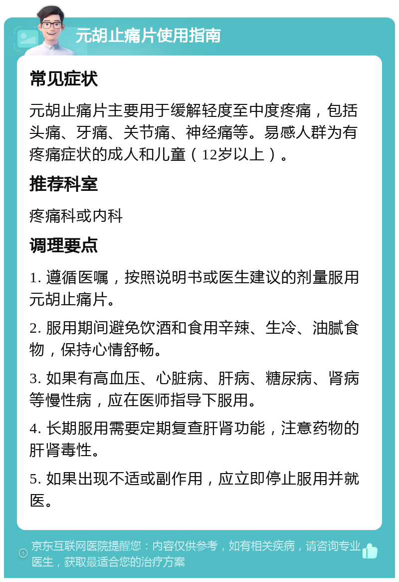 元胡止痛片使用指南 常见症状 元胡止痛片主要用于缓解轻度至中度疼痛，包括头痛、牙痛、关节痛、神经痛等。易感人群为有疼痛症状的成人和儿童（12岁以上）。 推荐科室 疼痛科或内科 调理要点 1. 遵循医嘱，按照说明书或医生建议的剂量服用元胡止痛片。 2. 服用期间避免饮酒和食用辛辣、生冷、油腻食物，保持心情舒畅。 3. 如果有高血压、心脏病、肝病、糖尿病、肾病等慢性病，应在医师指导下服用。 4. 长期服用需要定期复查肝肾功能，注意药物的肝肾毒性。 5. 如果出现不适或副作用，应立即停止服用并就医。