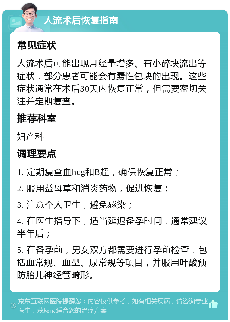 人流术后恢复指南 常见症状 人流术后可能出现月经量增多、有小碎块流出等症状，部分患者可能会有囊性包块的出现。这些症状通常在术后30天内恢复正常，但需要密切关注并定期复查。 推荐科室 妇产科 调理要点 1. 定期复查血hcg和B超，确保恢复正常； 2. 服用益母草和消炎药物，促进恢复； 3. 注意个人卫生，避免感染； 4. 在医生指导下，适当延迟备孕时间，通常建议半年后； 5. 在备孕前，男女双方都需要进行孕前检查，包括血常规、血型、尿常规等项目，并服用叶酸预防胎儿神经管畸形。