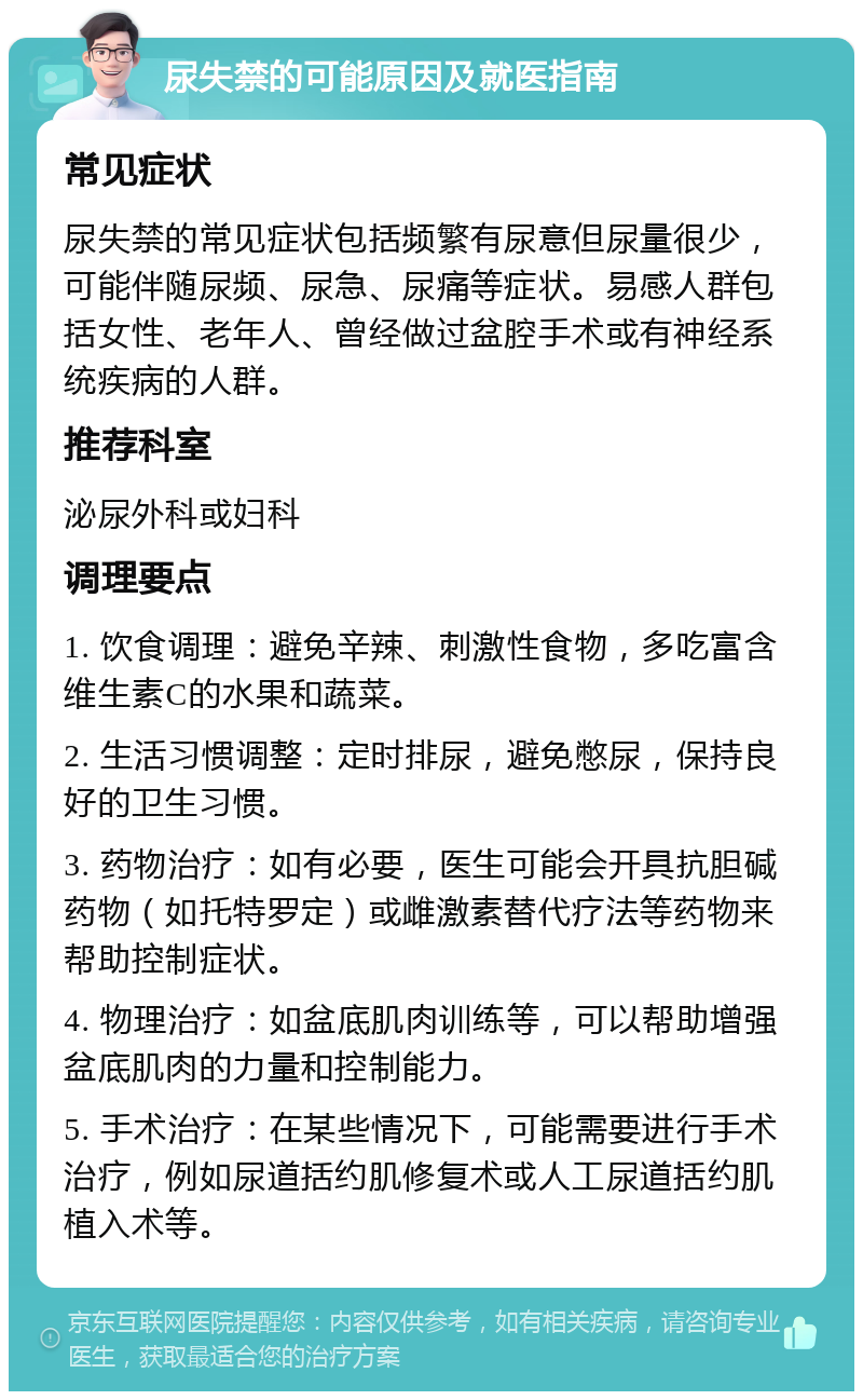 尿失禁的可能原因及就医指南 常见症状 尿失禁的常见症状包括频繁有尿意但尿量很少，可能伴随尿频、尿急、尿痛等症状。易感人群包括女性、老年人、曾经做过盆腔手术或有神经系统疾病的人群。 推荐科室 泌尿外科或妇科 调理要点 1. 饮食调理：避免辛辣、刺激性食物，多吃富含维生素C的水果和蔬菜。 2. 生活习惯调整：定时排尿，避免憋尿，保持良好的卫生习惯。 3. 药物治疗：如有必要，医生可能会开具抗胆碱药物（如托特罗定）或雌激素替代疗法等药物来帮助控制症状。 4. 物理治疗：如盆底肌肉训练等，可以帮助增强盆底肌肉的力量和控制能力。 5. 手术治疗：在某些情况下，可能需要进行手术治疗，例如尿道括约肌修复术或人工尿道括约肌植入术等。