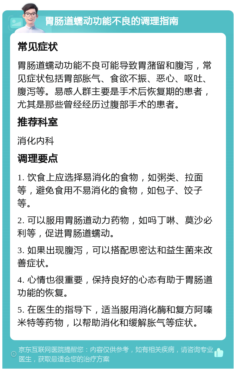 胃肠道蠕动功能不良的调理指南 常见症状 胃肠道蠕动功能不良可能导致胃潴留和腹泻，常见症状包括胃部胀气、食欲不振、恶心、呕吐、腹泻等。易感人群主要是手术后恢复期的患者，尤其是那些曾经经历过腹部手术的患者。 推荐科室 消化内科 调理要点 1. 饮食上应选择易消化的食物，如粥类、拉面等，避免食用不易消化的食物，如包子、饺子等。 2. 可以服用胃肠道动力药物，如吗丁啉、莫沙必利等，促进胃肠道蠕动。 3. 如果出现腹泻，可以搭配思密达和益生菌来改善症状。 4. 心情也很重要，保持良好的心态有助于胃肠道功能的恢复。 5. 在医生的指导下，适当服用消化酶和复方阿嗪米特等药物，以帮助消化和缓解胀气等症状。