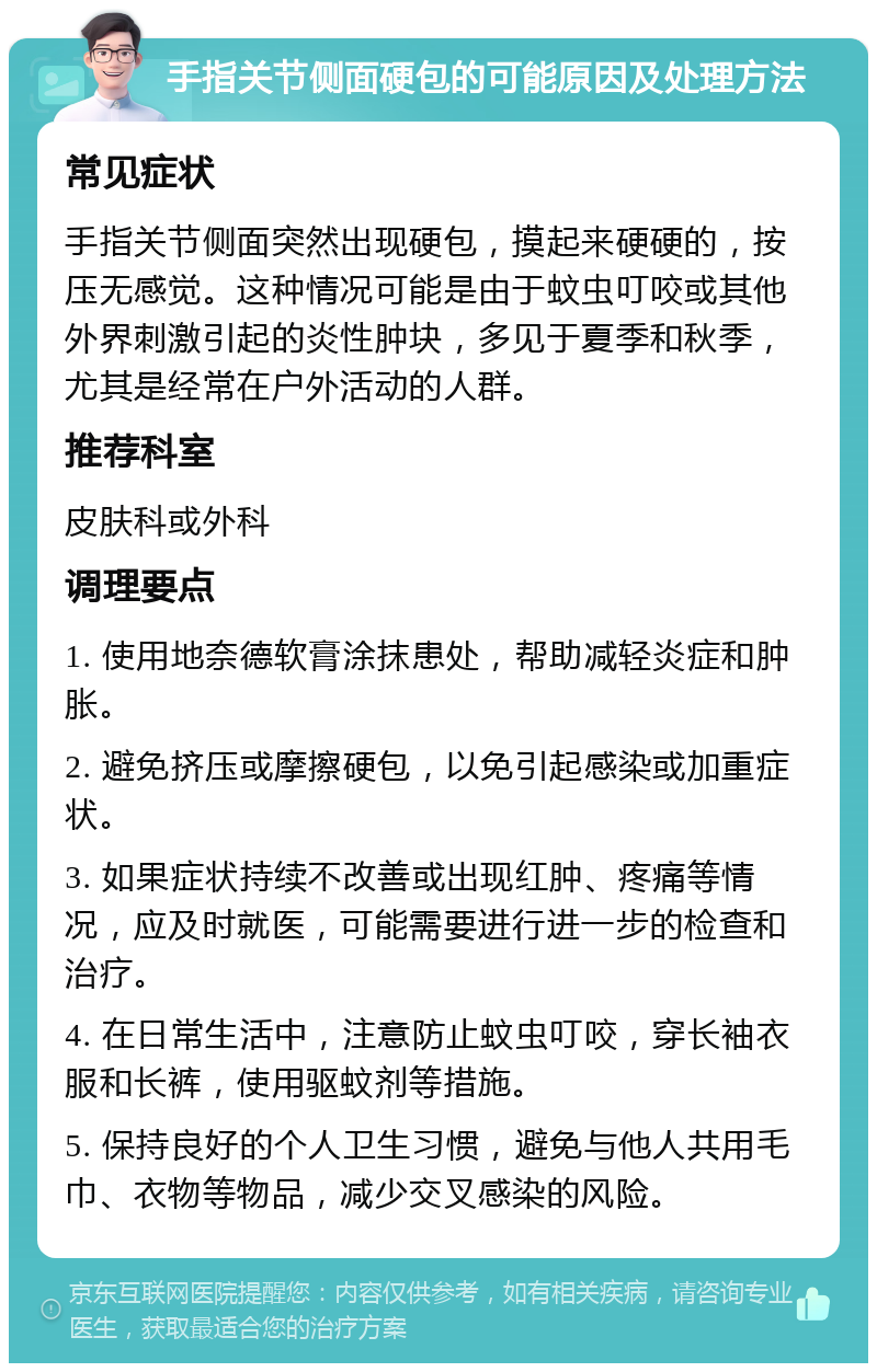 手指关节侧面硬包的可能原因及处理方法 常见症状 手指关节侧面突然出现硬包，摸起来硬硬的，按压无感觉。这种情况可能是由于蚊虫叮咬或其他外界刺激引起的炎性肿块，多见于夏季和秋季，尤其是经常在户外活动的人群。 推荐科室 皮肤科或外科 调理要点 1. 使用地奈德软膏涂抹患处，帮助减轻炎症和肿胀。 2. 避免挤压或摩擦硬包，以免引起感染或加重症状。 3. 如果症状持续不改善或出现红肿、疼痛等情况，应及时就医，可能需要进行进一步的检查和治疗。 4. 在日常生活中，注意防止蚊虫叮咬，穿长袖衣服和长裤，使用驱蚊剂等措施。 5. 保持良好的个人卫生习惯，避免与他人共用毛巾、衣物等物品，减少交叉感染的风险。