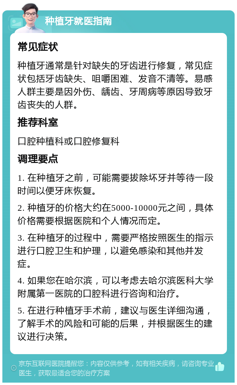 种植牙就医指南 常见症状 种植牙通常是针对缺失的牙齿进行修复，常见症状包括牙齿缺失、咀嚼困难、发音不清等。易感人群主要是因外伤、龋齿、牙周病等原因导致牙齿丧失的人群。 推荐科室 口腔种植科或口腔修复科 调理要点 1. 在种植牙之前，可能需要拔除坏牙并等待一段时间以便牙床恢复。 2. 种植牙的价格大约在5000-10000元之间，具体价格需要根据医院和个人情况而定。 3. 在种植牙的过程中，需要严格按照医生的指示进行口腔卫生和护理，以避免感染和其他并发症。 4. 如果您在哈尔滨，可以考虑去哈尔滨医科大学附属第一医院的口腔科进行咨询和治疗。 5. 在进行种植牙手术前，建议与医生详细沟通，了解手术的风险和可能的后果，并根据医生的建议进行决策。