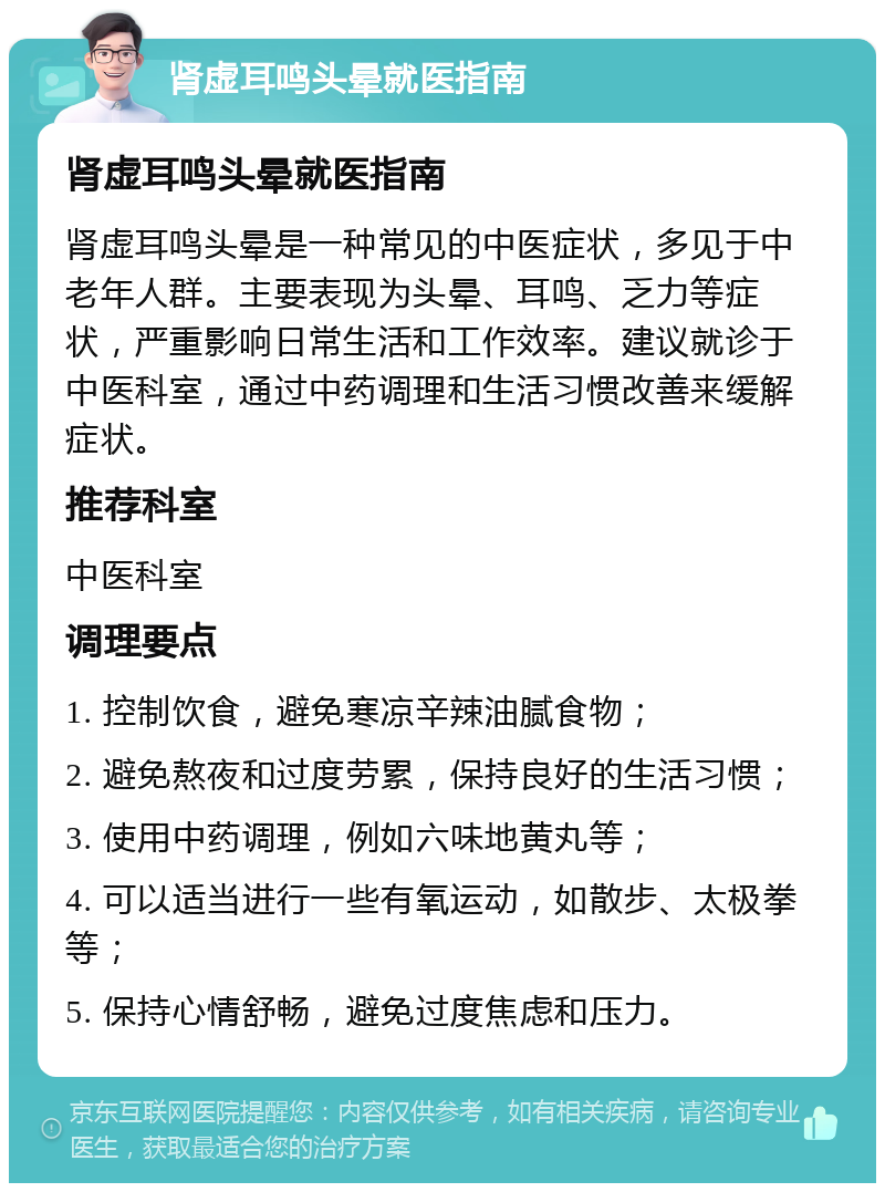 肾虚耳鸣头晕就医指南 肾虚耳鸣头晕就医指南 肾虚耳鸣头晕是一种常见的中医症状，多见于中老年人群。主要表现为头晕、耳鸣、乏力等症状，严重影响日常生活和工作效率。建议就诊于中医科室，通过中药调理和生活习惯改善来缓解症状。 推荐科室 中医科室 调理要点 1. 控制饮食，避免寒凉辛辣油腻食物； 2. 避免熬夜和过度劳累，保持良好的生活习惯； 3. 使用中药调理，例如六味地黄丸等； 4. 可以适当进行一些有氧运动，如散步、太极拳等； 5. 保持心情舒畅，避免过度焦虑和压力。