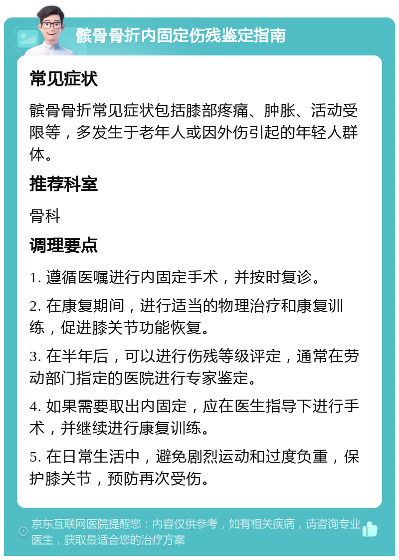 髌骨骨折内固定伤残鉴定指南 常见症状 髌骨骨折常见症状包括膝部疼痛、肿胀、活动受限等，多发生于老年人或因外伤引起的年轻人群体。 推荐科室 骨科 调理要点 1. 遵循医嘱进行内固定手术，并按时复诊。 2. 在康复期间，进行适当的物理治疗和康复训练，促进膝关节功能恢复。 3. 在半年后，可以进行伤残等级评定，通常在劳动部门指定的医院进行专家鉴定。 4. 如果需要取出内固定，应在医生指导下进行手术，并继续进行康复训练。 5. 在日常生活中，避免剧烈运动和过度负重，保护膝关节，预防再次受伤。