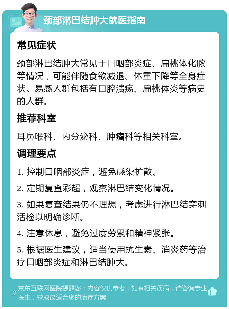 颈部淋巴结肿大就医指南 常见症状 颈部淋巴结肿大常见于口咽部炎症、扁桃体化脓等情况，可能伴随食欲减退、体重下降等全身症状。易感人群包括有口腔溃疡、扁桃体炎等病史的人群。 推荐科室 耳鼻喉科、内分泌科、肿瘤科等相关科室。 调理要点 1. 控制口咽部炎症，避免感染扩散。 2. 定期复查彩超，观察淋巴结变化情况。 3. 如果复查结果仍不理想，考虑进行淋巴结穿刺活检以明确诊断。 4. 注意休息，避免过度劳累和精神紧张。 5. 根据医生建议，适当使用抗生素、消炎药等治疗口咽部炎症和淋巴结肿大。