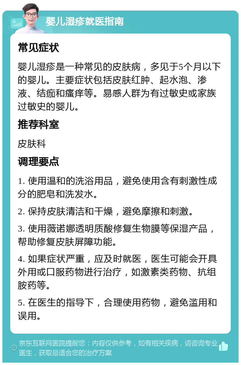 婴儿湿疹就医指南 常见症状 婴儿湿疹是一种常见的皮肤病，多见于5个月以下的婴儿。主要症状包括皮肤红肿、起水泡、渗液、结痂和瘙痒等。易感人群为有过敏史或家族过敏史的婴儿。 推荐科室 皮肤科 调理要点 1. 使用温和的洗浴用品，避免使用含有刺激性成分的肥皂和洗发水。 2. 保持皮肤清洁和干燥，避免摩擦和刺激。 3. 使用薇诺娜透明质酸修复生物膜等保湿产品，帮助修复皮肤屏障功能。 4. 如果症状严重，应及时就医，医生可能会开具外用或口服药物进行治疗，如激素类药物、抗组胺药等。 5. 在医生的指导下，合理使用药物，避免滥用和误用。