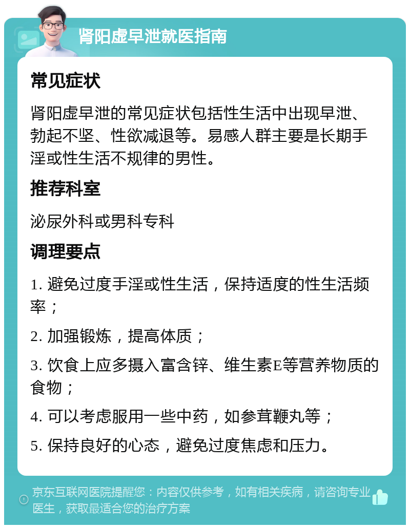 肾阳虚早泄就医指南 常见症状 肾阳虚早泄的常见症状包括性生活中出现早泄、勃起不坚、性欲减退等。易感人群主要是长期手淫或性生活不规律的男性。 推荐科室 泌尿外科或男科专科 调理要点 1. 避免过度手淫或性生活，保持适度的性生活频率； 2. 加强锻炼，提高体质； 3. 饮食上应多摄入富含锌、维生素E等营养物质的食物； 4. 可以考虑服用一些中药，如参茸鞭丸等； 5. 保持良好的心态，避免过度焦虑和压力。