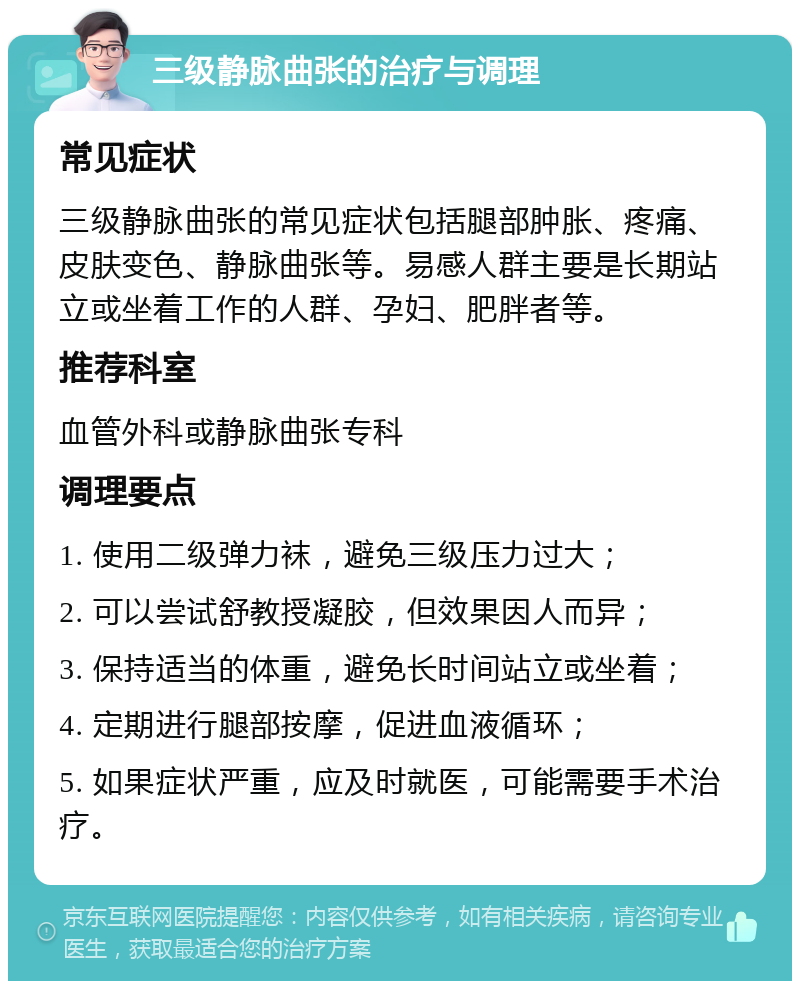 三级静脉曲张的治疗与调理 常见症状 三级静脉曲张的常见症状包括腿部肿胀、疼痛、皮肤变色、静脉曲张等。易感人群主要是长期站立或坐着工作的人群、孕妇、肥胖者等。 推荐科室 血管外科或静脉曲张专科 调理要点 1. 使用二级弹力袜，避免三级压力过大； 2. 可以尝试舒教授凝胶，但效果因人而异； 3. 保持适当的体重，避免长时间站立或坐着； 4. 定期进行腿部按摩，促进血液循环； 5. 如果症状严重，应及时就医，可能需要手术治疗。