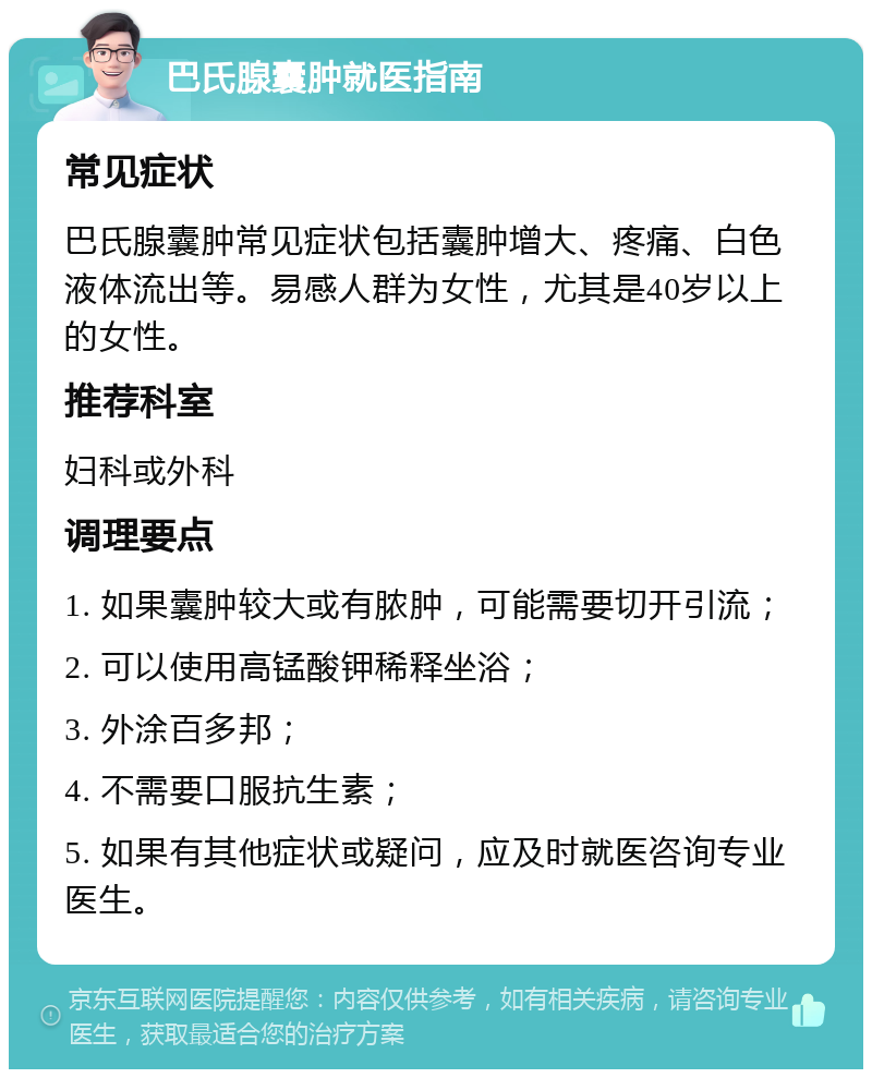 巴氏腺囊肿就医指南 常见症状 巴氏腺囊肿常见症状包括囊肿增大、疼痛、白色液体流出等。易感人群为女性，尤其是40岁以上的女性。 推荐科室 妇科或外科 调理要点 1. 如果囊肿较大或有脓肿，可能需要切开引流； 2. 可以使用高锰酸钾稀释坐浴； 3. 外涂百多邦； 4. 不需要口服抗生素； 5. 如果有其他症状或疑问，应及时就医咨询专业医生。