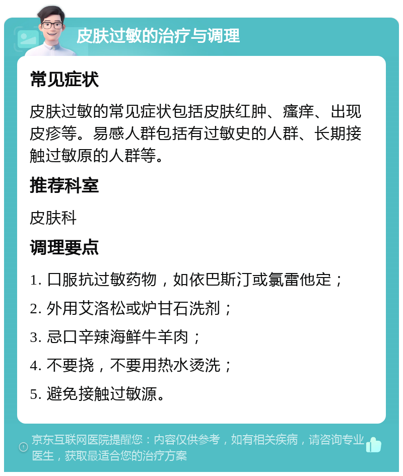 皮肤过敏的治疗与调理 常见症状 皮肤过敏的常见症状包括皮肤红肿、瘙痒、出现皮疹等。易感人群包括有过敏史的人群、长期接触过敏原的人群等。 推荐科室 皮肤科 调理要点 1. 口服抗过敏药物，如依巴斯汀或氯雷他定； 2. 外用艾洛松或炉甘石洗剂； 3. 忌口辛辣海鲜牛羊肉； 4. 不要挠，不要用热水烫洗； 5. 避免接触过敏源。