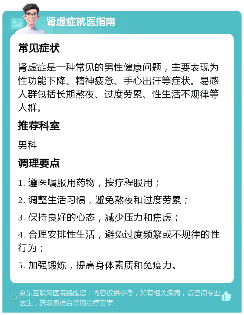 肾虚症就医指南 常见症状 肾虚症是一种常见的男性健康问题，主要表现为性功能下降、精神疲惫、手心出汗等症状。易感人群包括长期熬夜、过度劳累、性生活不规律等人群。 推荐科室 男科 调理要点 1. 遵医嘱服用药物，按疗程服用； 2. 调整生活习惯，避免熬夜和过度劳累； 3. 保持良好的心态，减少压力和焦虑； 4. 合理安排性生活，避免过度频繁或不规律的性行为； 5. 加强锻炼，提高身体素质和免疫力。