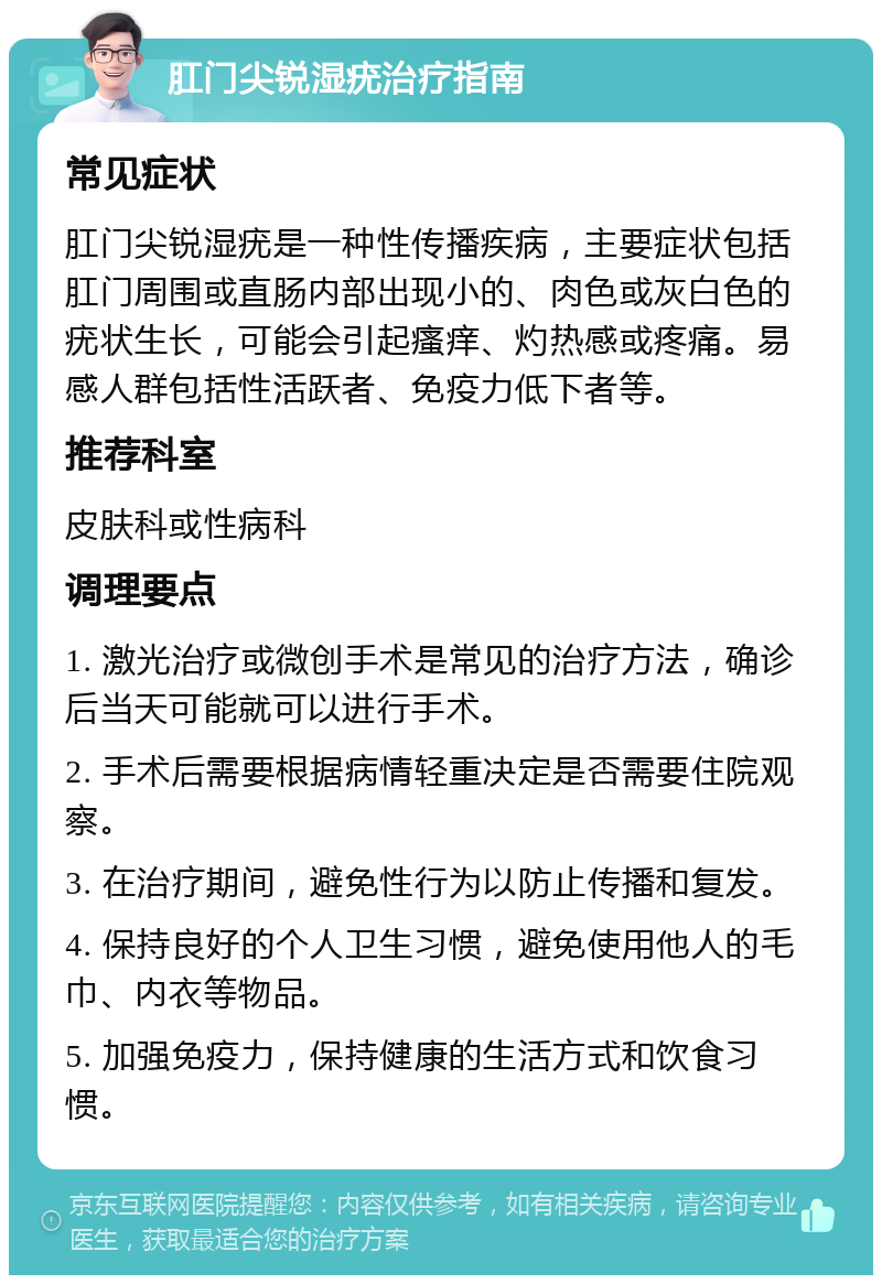 肛门尖锐湿疣治疗指南 常见症状 肛门尖锐湿疣是一种性传播疾病，主要症状包括肛门周围或直肠内部出现小的、肉色或灰白色的疣状生长，可能会引起瘙痒、灼热感或疼痛。易感人群包括性活跃者、免疫力低下者等。 推荐科室 皮肤科或性病科 调理要点 1. 激光治疗或微创手术是常见的治疗方法，确诊后当天可能就可以进行手术。 2. 手术后需要根据病情轻重决定是否需要住院观察。 3. 在治疗期间，避免性行为以防止传播和复发。 4. 保持良好的个人卫生习惯，避免使用他人的毛巾、内衣等物品。 5. 加强免疫力，保持健康的生活方式和饮食习惯。