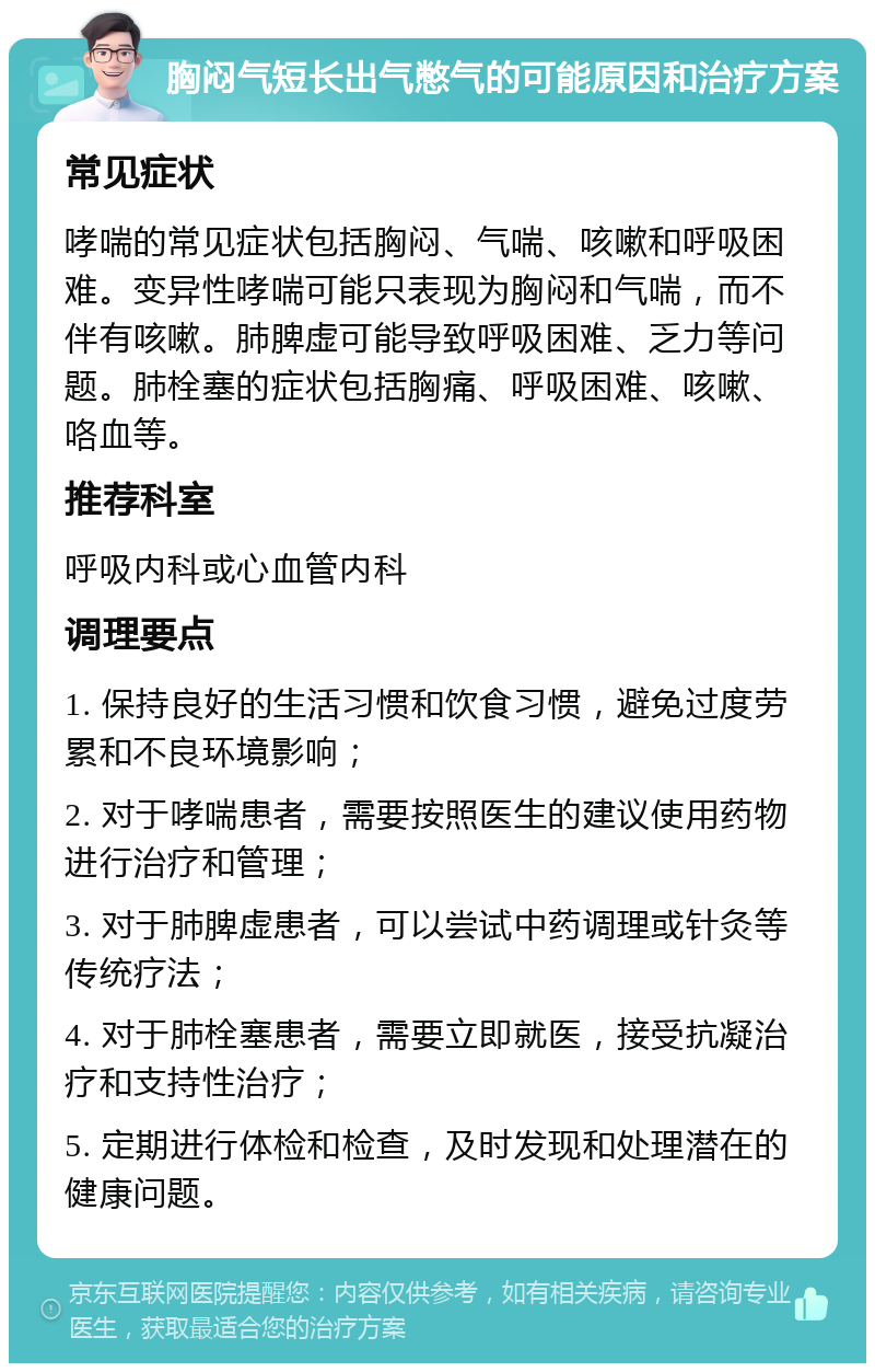 胸闷气短长出气憋气的可能原因和治疗方案 常见症状 哮喘的常见症状包括胸闷、气喘、咳嗽和呼吸困难。变异性哮喘可能只表现为胸闷和气喘，而不伴有咳嗽。肺脾虚可能导致呼吸困难、乏力等问题。肺栓塞的症状包括胸痛、呼吸困难、咳嗽、咯血等。 推荐科室 呼吸内科或心血管内科 调理要点 1. 保持良好的生活习惯和饮食习惯，避免过度劳累和不良环境影响； 2. 对于哮喘患者，需要按照医生的建议使用药物进行治疗和管理； 3. 对于肺脾虚患者，可以尝试中药调理或针灸等传统疗法； 4. 对于肺栓塞患者，需要立即就医，接受抗凝治疗和支持性治疗； 5. 定期进行体检和检查，及时发现和处理潜在的健康问题。