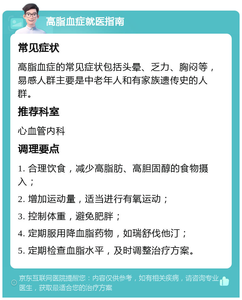 高脂血症就医指南 常见症状 高脂血症的常见症状包括头晕、乏力、胸闷等，易感人群主要是中老年人和有家族遗传史的人群。 推荐科室 心血管内科 调理要点 1. 合理饮食，减少高脂肪、高胆固醇的食物摄入； 2. 增加运动量，适当进行有氧运动； 3. 控制体重，避免肥胖； 4. 定期服用降血脂药物，如瑞舒伐他汀； 5. 定期检查血脂水平，及时调整治疗方案。