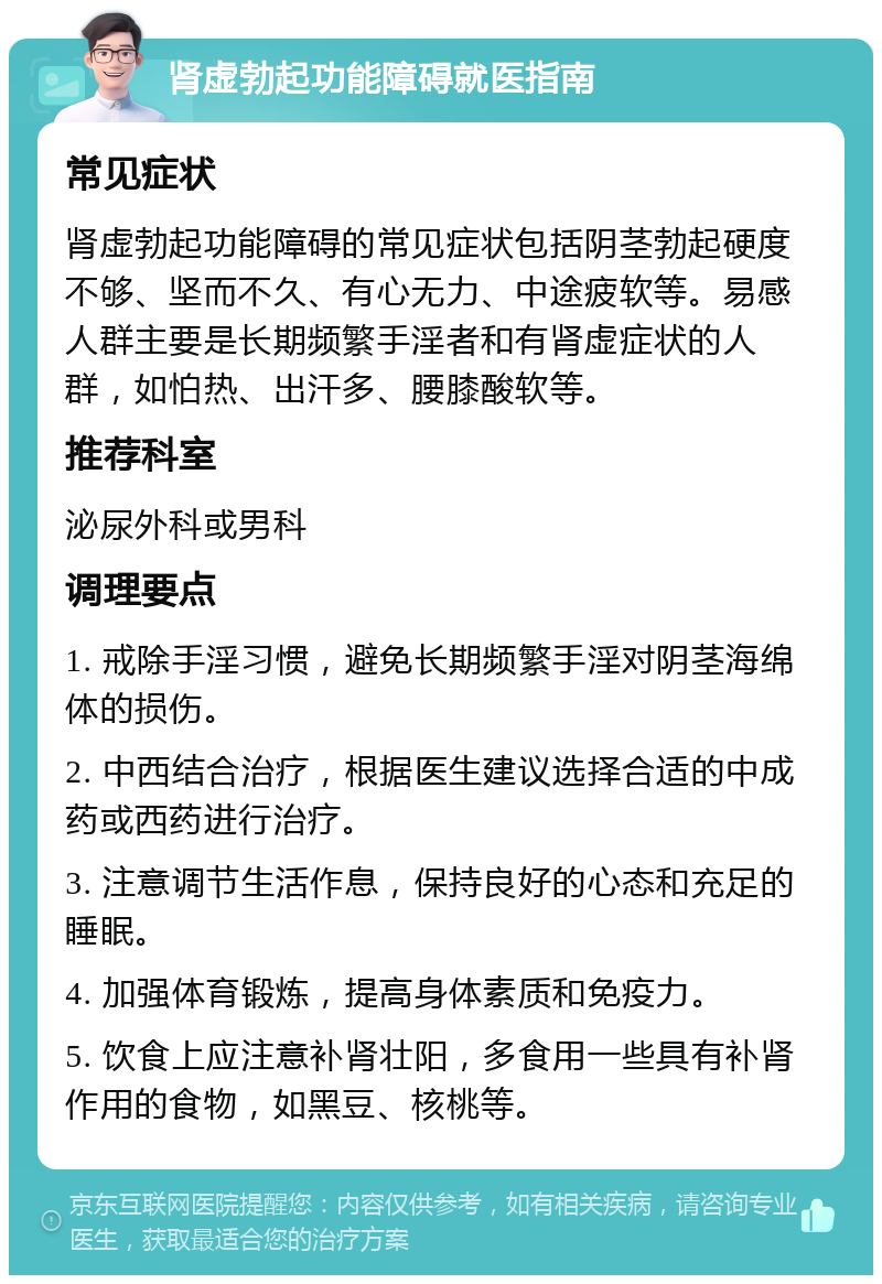 肾虚勃起功能障碍就医指南 常见症状 肾虚勃起功能障碍的常见症状包括阴茎勃起硬度不够、坚而不久、有心无力、中途疲软等。易感人群主要是长期频繁手淫者和有肾虚症状的人群，如怕热、出汗多、腰膝酸软等。 推荐科室 泌尿外科或男科 调理要点 1. 戒除手淫习惯，避免长期频繁手淫对阴茎海绵体的损伤。 2. 中西结合治疗，根据医生建议选择合适的中成药或西药进行治疗。 3. 注意调节生活作息，保持良好的心态和充足的睡眠。 4. 加强体育锻炼，提高身体素质和免疫力。 5. 饮食上应注意补肾壮阳，多食用一些具有补肾作用的食物，如黑豆、核桃等。