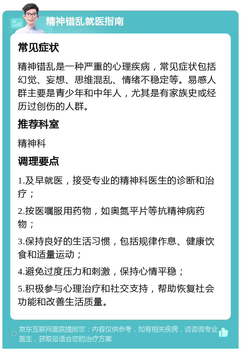 精神错乱就医指南 常见症状 精神错乱是一种严重的心理疾病，常见症状包括幻觉、妄想、思维混乱、情绪不稳定等。易感人群主要是青少年和中年人，尤其是有家族史或经历过创伤的人群。 推荐科室 精神科 调理要点 1.及早就医，接受专业的精神科医生的诊断和治疗； 2.按医嘱服用药物，如奥氮平片等抗精神病药物； 3.保持良好的生活习惯，包括规律作息、健康饮食和适量运动； 4.避免过度压力和刺激，保持心情平稳； 5.积极参与心理治疗和社交支持，帮助恢复社会功能和改善生活质量。