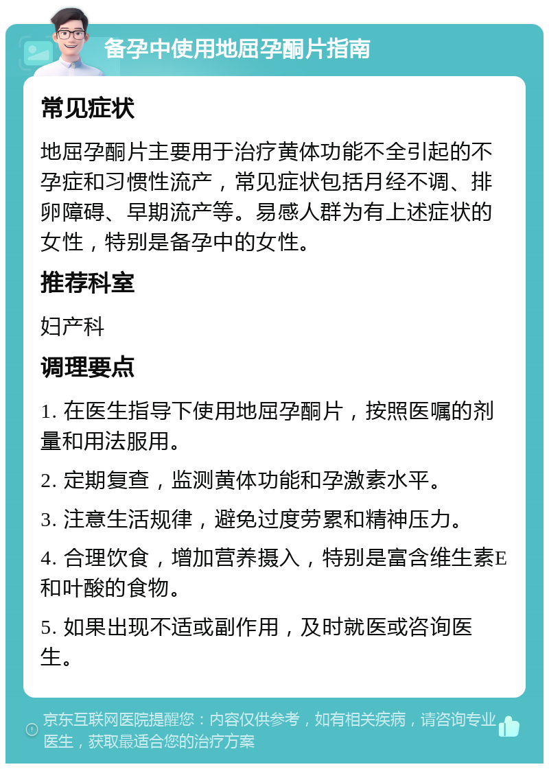 备孕中使用地屈孕酮片指南 常见症状 地屈孕酮片主要用于治疗黄体功能不全引起的不孕症和习惯性流产，常见症状包括月经不调、排卵障碍、早期流产等。易感人群为有上述症状的女性，特别是备孕中的女性。 推荐科室 妇产科 调理要点 1. 在医生指导下使用地屈孕酮片，按照医嘱的剂量和用法服用。 2. 定期复查，监测黄体功能和孕激素水平。 3. 注意生活规律，避免过度劳累和精神压力。 4. 合理饮食，增加营养摄入，特别是富含维生素E和叶酸的食物。 5. 如果出现不适或副作用，及时就医或咨询医生。