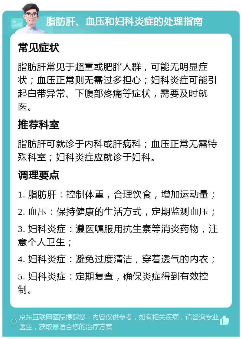 脂肪肝、血压和妇科炎症的处理指南 常见症状 脂肪肝常见于超重或肥胖人群，可能无明显症状；血压正常则无需过多担心；妇科炎症可能引起白带异常、下腹部疼痛等症状，需要及时就医。 推荐科室 脂肪肝可就诊于内科或肝病科；血压正常无需特殊科室；妇科炎症应就诊于妇科。 调理要点 1. 脂肪肝：控制体重，合理饮食，增加运动量； 2. 血压：保持健康的生活方式，定期监测血压； 3. 妇科炎症：遵医嘱服用抗生素等消炎药物，注意个人卫生； 4. 妇科炎症：避免过度清洁，穿着透气的内衣； 5. 妇科炎症：定期复查，确保炎症得到有效控制。