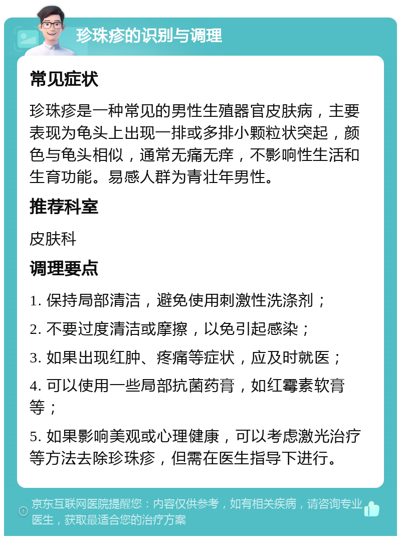 珍珠疹的识别与调理 常见症状 珍珠疹是一种常见的男性生殖器官皮肤病，主要表现为龟头上出现一排或多排小颗粒状突起，颜色与龟头相似，通常无痛无痒，不影响性生活和生育功能。易感人群为青壮年男性。 推荐科室 皮肤科 调理要点 1. 保持局部清洁，避免使用刺激性洗涤剂； 2. 不要过度清洁或摩擦，以免引起感染； 3. 如果出现红肿、疼痛等症状，应及时就医； 4. 可以使用一些局部抗菌药膏，如红霉素软膏等； 5. 如果影响美观或心理健康，可以考虑激光治疗等方法去除珍珠疹，但需在医生指导下进行。