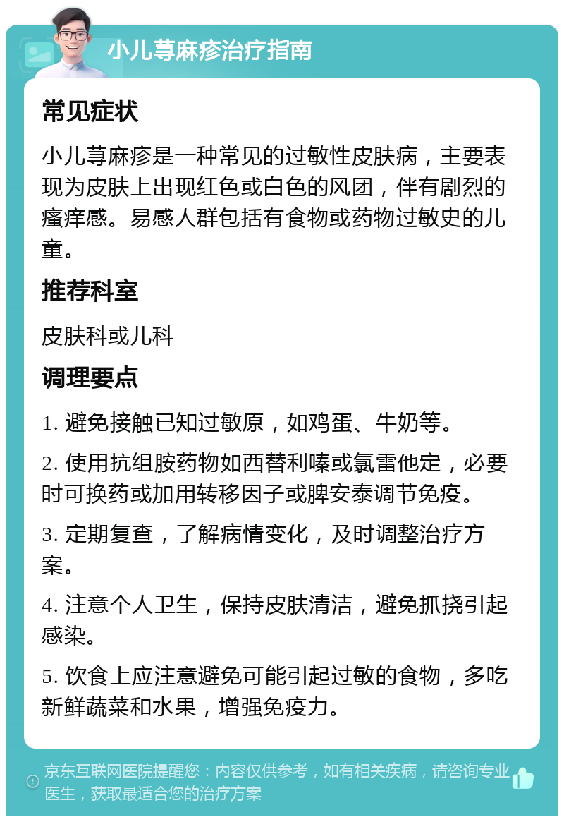 小儿荨麻疹治疗指南 常见症状 小儿荨麻疹是一种常见的过敏性皮肤病，主要表现为皮肤上出现红色或白色的风团，伴有剧烈的瘙痒感。易感人群包括有食物或药物过敏史的儿童。 推荐科室 皮肤科或儿科 调理要点 1. 避免接触已知过敏原，如鸡蛋、牛奶等。 2. 使用抗组胺药物如西替利嗪或氯雷他定，必要时可换药或加用转移因子或脾安泰调节免疫。 3. 定期复查，了解病情变化，及时调整治疗方案。 4. 注意个人卫生，保持皮肤清洁，避免抓挠引起感染。 5. 饮食上应注意避免可能引起过敏的食物，多吃新鲜蔬菜和水果，增强免疫力。