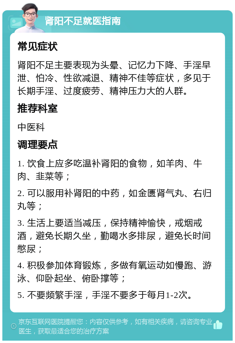 肾阳不足就医指南 常见症状 肾阳不足主要表现为头晕、记忆力下降、手淫早泄、怕冷、性欲减退、精神不佳等症状，多见于长期手淫、过度疲劳、精神压力大的人群。 推荐科室 中医科 调理要点 1. 饮食上应多吃温补肾阳的食物，如羊肉、牛肉、韭菜等； 2. 可以服用补肾阳的中药，如金匮肾气丸、右归丸等； 3. 生活上要适当减压，保持精神愉快，戒烟戒酒，避免长期久坐，勤喝水多排尿，避免长时间憋尿； 4. 积极参加体育锻炼，多做有氧运动如慢跑、游泳、仰卧起坐、俯卧撑等； 5. 不要频繁手淫，手淫不要多于每月1-2次。