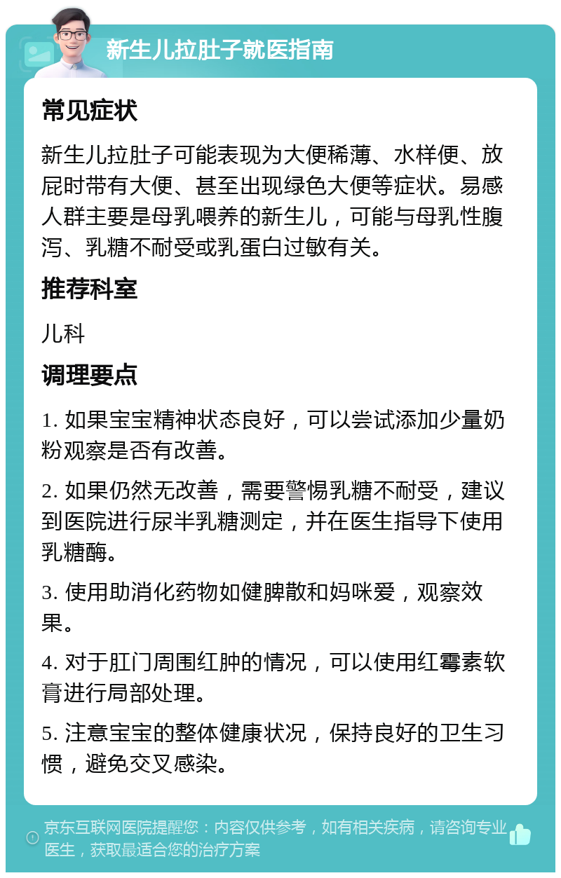 新生儿拉肚子就医指南 常见症状 新生儿拉肚子可能表现为大便稀薄、水样便、放屁时带有大便、甚至出现绿色大便等症状。易感人群主要是母乳喂养的新生儿，可能与母乳性腹泻、乳糖不耐受或乳蛋白过敏有关。 推荐科室 儿科 调理要点 1. 如果宝宝精神状态良好，可以尝试添加少量奶粉观察是否有改善。 2. 如果仍然无改善，需要警惕乳糖不耐受，建议到医院进行尿半乳糖测定，并在医生指导下使用乳糖酶。 3. 使用助消化药物如健脾散和妈咪爱，观察效果。 4. 对于肛门周围红肿的情况，可以使用红霉素软膏进行局部处理。 5. 注意宝宝的整体健康状况，保持良好的卫生习惯，避免交叉感染。