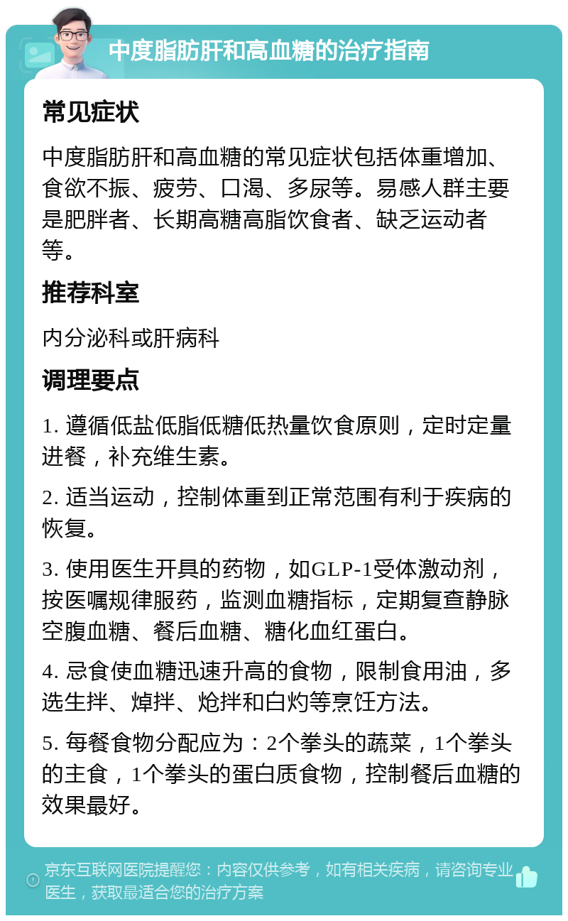 中度脂肪肝和高血糖的治疗指南 常见症状 中度脂肪肝和高血糖的常见症状包括体重增加、食欲不振、疲劳、口渴、多尿等。易感人群主要是肥胖者、长期高糖高脂饮食者、缺乏运动者等。 推荐科室 内分泌科或肝病科 调理要点 1. 遵循低盐低脂低糖低热量饮食原则，定时定量进餐，补充维生素。 2. 适当运动，控制体重到正常范围有利于疾病的恢复。 3. 使用医生开具的药物，如GLP-1受体激动剂，按医嘱规律服药，监测血糖指标，定期复查静脉空腹血糖、餐后血糖、糖化血红蛋白。 4. 忌食使血糖迅速升高的食物，限制食用油，多选生拌、焯拌、炝拌和白灼等烹饪方法。 5. 每餐食物分配应为：2个拳头的蔬菜，1个拳头的主食，1个拳头的蛋白质食物，控制餐后血糖的效果最好。