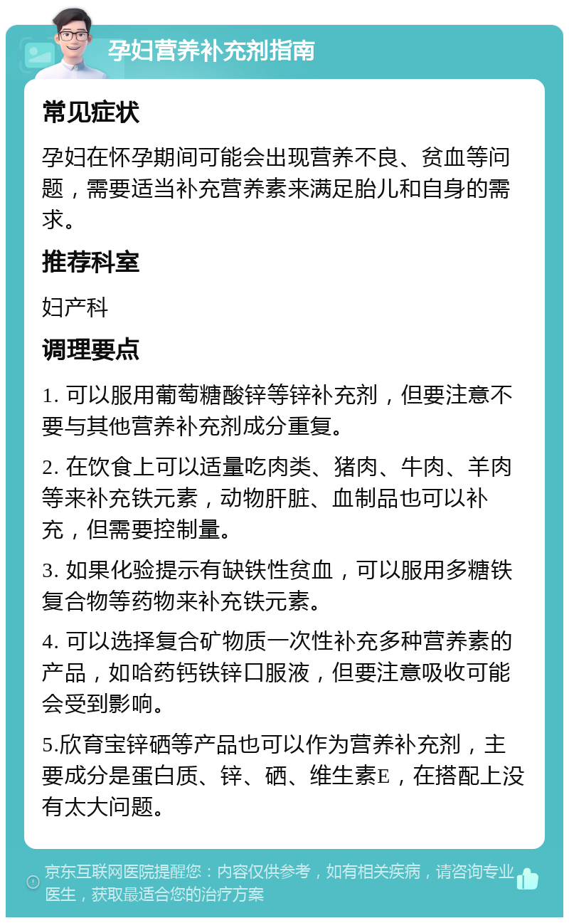 孕妇营养补充剂指南 常见症状 孕妇在怀孕期间可能会出现营养不良、贫血等问题，需要适当补充营养素来满足胎儿和自身的需求。 推荐科室 妇产科 调理要点 1. 可以服用葡萄糖酸锌等锌补充剂，但要注意不要与其他营养补充剂成分重复。 2. 在饮食上可以适量吃肉类、猪肉、牛肉、羊肉等来补充铁元素，动物肝脏、血制品也可以补充，但需要控制量。 3. 如果化验提示有缺铁性贫血，可以服用多糖铁复合物等药物来补充铁元素。 4. 可以选择复合矿物质一次性补充多种营养素的产品，如哈药钙铁锌口服液，但要注意吸收可能会受到影响。 5.欣育宝锌硒等产品也可以作为营养补充剂，主要成分是蛋白质、锌、硒、维生素E，在搭配上没有太大问题。