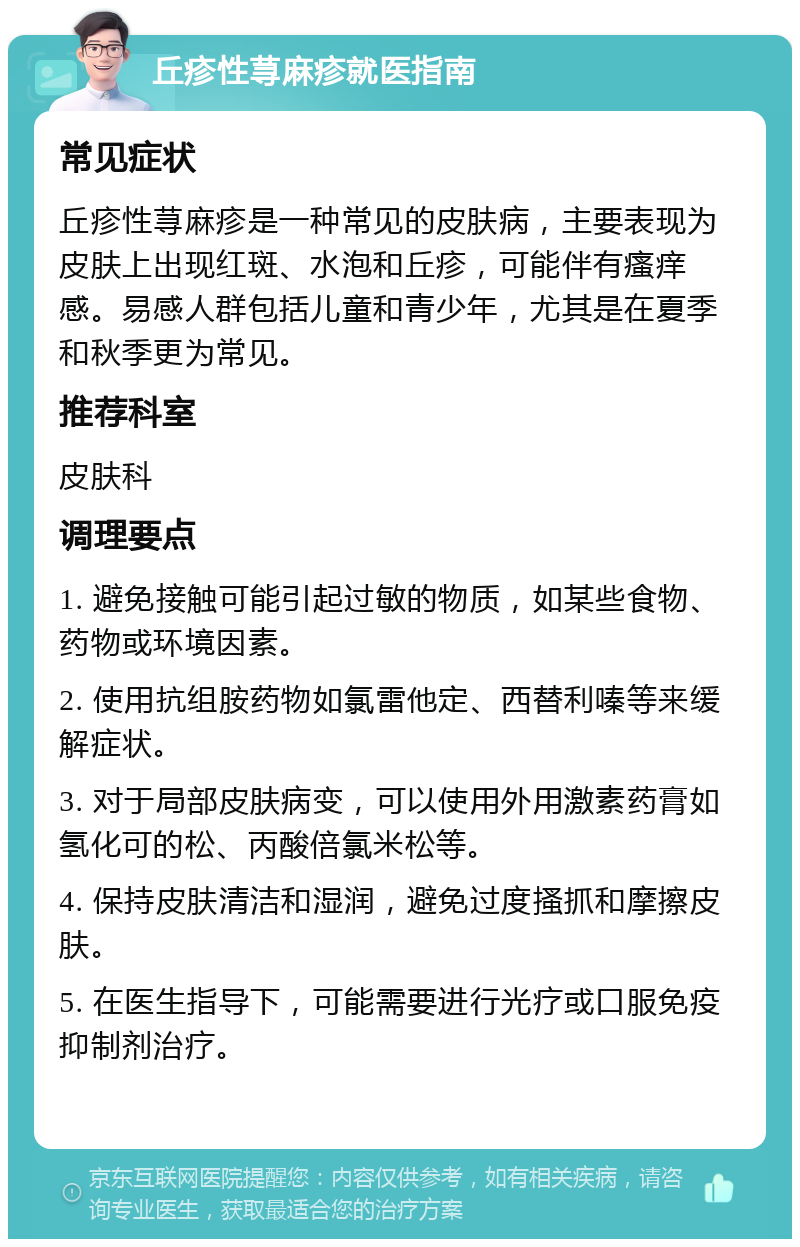 丘疹性荨麻疹就医指南 常见症状 丘疹性荨麻疹是一种常见的皮肤病，主要表现为皮肤上出现红斑、水泡和丘疹，可能伴有瘙痒感。易感人群包括儿童和青少年，尤其是在夏季和秋季更为常见。 推荐科室 皮肤科 调理要点 1. 避免接触可能引起过敏的物质，如某些食物、药物或环境因素。 2. 使用抗组胺药物如氯雷他定、西替利嗪等来缓解症状。 3. 对于局部皮肤病变，可以使用外用激素药膏如氢化可的松、丙酸倍氯米松等。 4. 保持皮肤清洁和湿润，避免过度搔抓和摩擦皮肤。 5. 在医生指导下，可能需要进行光疗或口服免疫抑制剂治疗。