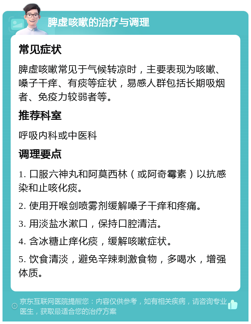 脾虚咳嗽的治疗与调理 常见症状 脾虚咳嗽常见于气候转凉时，主要表现为咳嗽、嗓子干痒、有痰等症状，易感人群包括长期吸烟者、免疫力较弱者等。 推荐科室 呼吸内科或中医科 调理要点 1. 口服六神丸和阿莫西林（或阿奇霉素）以抗感染和止咳化痰。 2. 使用开喉剑喷雾剂缓解嗓子干痒和疼痛。 3. 用淡盐水漱口，保持口腔清洁。 4. 含冰糖止痒化痰，缓解咳嗽症状。 5. 饮食清淡，避免辛辣刺激食物，多喝水，增强体质。