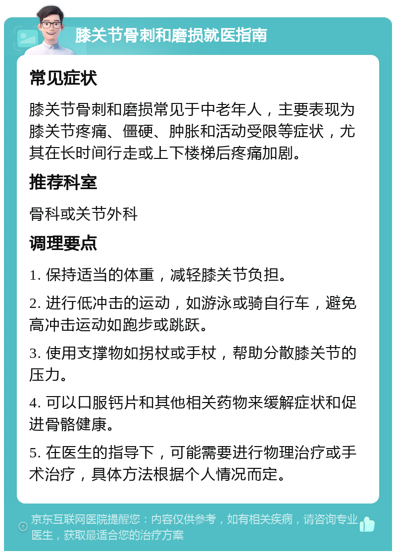 膝关节骨刺和磨损就医指南 常见症状 膝关节骨刺和磨损常见于中老年人，主要表现为膝关节疼痛、僵硬、肿胀和活动受限等症状，尤其在长时间行走或上下楼梯后疼痛加剧。 推荐科室 骨科或关节外科 调理要点 1. 保持适当的体重，减轻膝关节负担。 2. 进行低冲击的运动，如游泳或骑自行车，避免高冲击运动如跑步或跳跃。 3. 使用支撑物如拐杖或手杖，帮助分散膝关节的压力。 4. 可以口服钙片和其他相关药物来缓解症状和促进骨骼健康。 5. 在医生的指导下，可能需要进行物理治疗或手术治疗，具体方法根据个人情况而定。