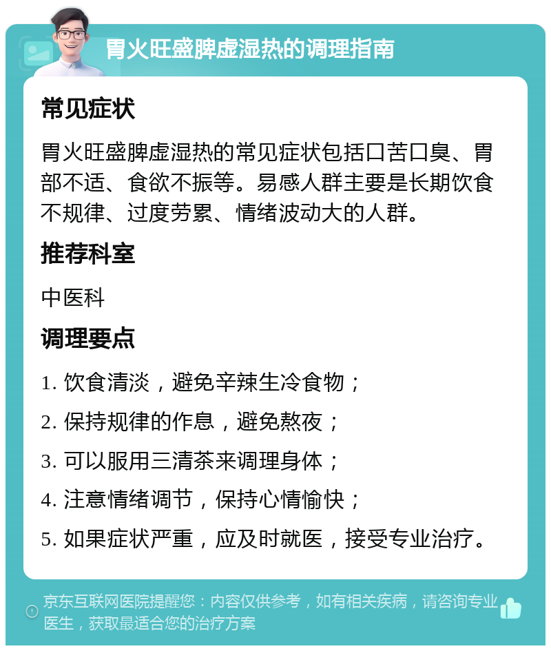 胃火旺盛脾虚湿热的调理指南 常见症状 胃火旺盛脾虚湿热的常见症状包括口苦口臭、胃部不适、食欲不振等。易感人群主要是长期饮食不规律、过度劳累、情绪波动大的人群。 推荐科室 中医科 调理要点 1. 饮食清淡，避免辛辣生冷食物； 2. 保持规律的作息，避免熬夜； 3. 可以服用三清茶来调理身体； 4. 注意情绪调节，保持心情愉快； 5. 如果症状严重，应及时就医，接受专业治疗。