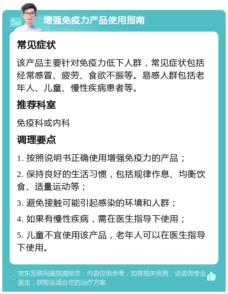 增强免疫力产品使用指南 常见症状 该产品主要针对免疫力低下人群，常见症状包括经常感冒、疲劳、食欲不振等。易感人群包括老年人、儿童、慢性疾病患者等。 推荐科室 免疫科或内科 调理要点 1. 按照说明书正确使用增强免疫力的产品； 2. 保持良好的生活习惯，包括规律作息、均衡饮食、适量运动等； 3. 避免接触可能引起感染的环境和人群； 4. 如果有慢性疾病，需在医生指导下使用； 5. 儿童不宜使用该产品，老年人可以在医生指导下使用。