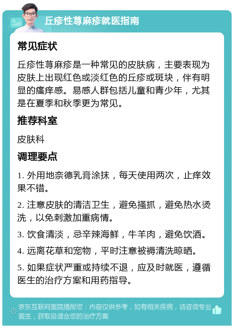 丘疹性荨麻疹就医指南 常见症状 丘疹性荨麻疹是一种常见的皮肤病，主要表现为皮肤上出现红色或淡红色的丘疹或斑块，伴有明显的瘙痒感。易感人群包括儿童和青少年，尤其是在夏季和秋季更为常见。 推荐科室 皮肤科 调理要点 1. 外用地奈德乳膏涂抹，每天使用两次，止痒效果不错。 2. 注意皮肤的清洁卫生，避免搔抓，避免热水烫洗，以免刺激加重病情。 3. 饮食清淡，忌辛辣海鲜，牛羊肉，避免饮酒。 4. 远离花草和宠物，平时注意被褥清洗晾晒。 5. 如果症状严重或持续不退，应及时就医，遵循医生的治疗方案和用药指导。