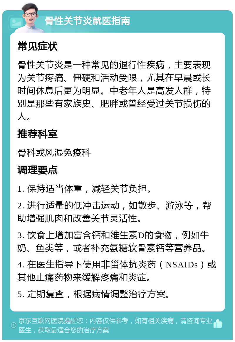 骨性关节炎就医指南 常见症状 骨性关节炎是一种常见的退行性疾病，主要表现为关节疼痛、僵硬和活动受限，尤其在早晨或长时间休息后更为明显。中老年人是高发人群，特别是那些有家族史、肥胖或曾经受过关节损伤的人。 推荐科室 骨科或风湿免疫科 调理要点 1. 保持适当体重，减轻关节负担。 2. 进行适量的低冲击运动，如散步、游泳等，帮助增强肌肉和改善关节灵活性。 3. 饮食上增加富含钙和维生素D的食物，例如牛奶、鱼类等，或者补充氨糖软骨素钙等营养品。 4. 在医生指导下使用非甾体抗炎药（NSAIDs）或其他止痛药物来缓解疼痛和炎症。 5. 定期复查，根据病情调整治疗方案。