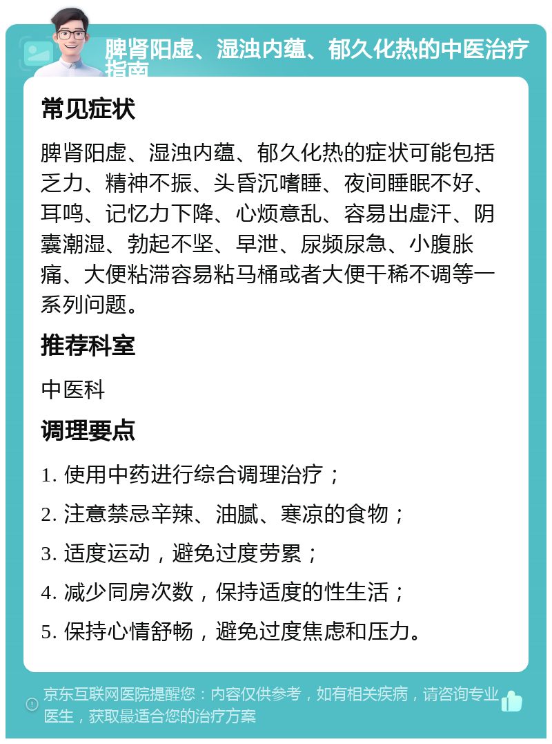 脾肾阳虚、湿浊内蕴、郁久化热的中医治疗指南 常见症状 脾肾阳虚、湿浊内蕴、郁久化热的症状可能包括乏力、精神不振、头昏沉嗜睡、夜间睡眠不好、耳鸣、记忆力下降、心烦意乱、容易出虚汗、阴囊潮湿、勃起不坚、早泄、尿频尿急、小腹胀痛、大便粘滞容易粘马桶或者大便干稀不调等一系列问题。 推荐科室 中医科 调理要点 1. 使用中药进行综合调理治疗； 2. 注意禁忌辛辣、油腻、寒凉的食物； 3. 适度运动，避免过度劳累； 4. 减少同房次数，保持适度的性生活； 5. 保持心情舒畅，避免过度焦虑和压力。