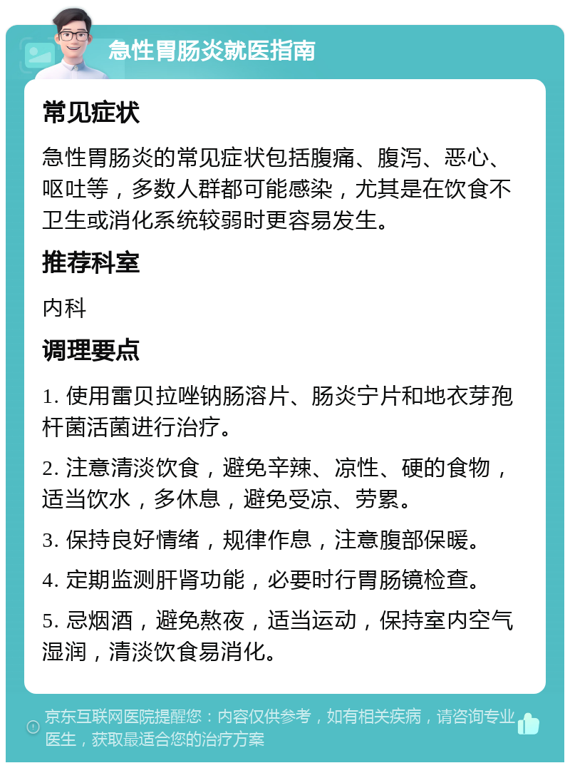 急性胃肠炎就医指南 常见症状 急性胃肠炎的常见症状包括腹痛、腹泻、恶心、呕吐等，多数人群都可能感染，尤其是在饮食不卫生或消化系统较弱时更容易发生。 推荐科室 内科 调理要点 1. 使用雷贝拉唑钠肠溶片、肠炎宁片和地衣芽孢杆菌活菌进行治疗。 2. 注意清淡饮食，避免辛辣、凉性、硬的食物，适当饮水，多休息，避免受凉、劳累。 3. 保持良好情绪，规律作息，注意腹部保暖。 4. 定期监测肝肾功能，必要时行胃肠镜检查。 5. 忌烟酒，避免熬夜，适当运动，保持室内空气湿润，清淡饮食易消化。