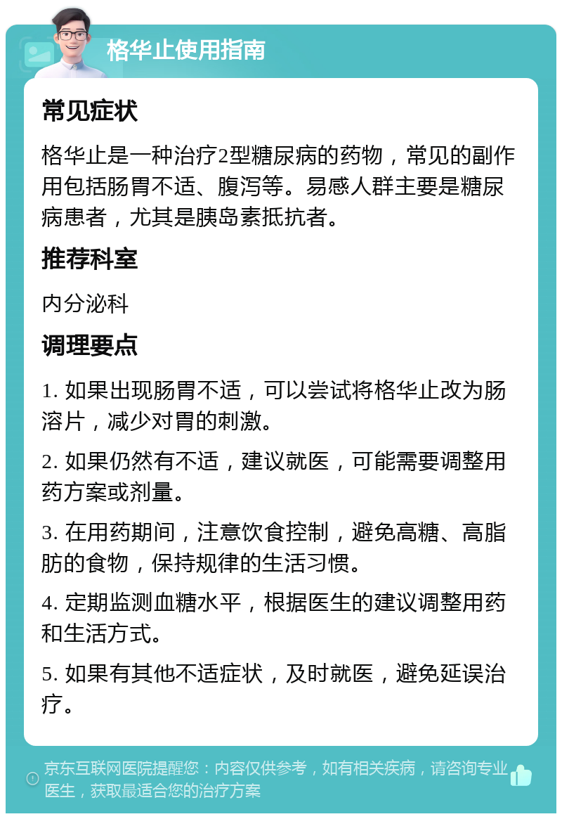 格华止使用指南 常见症状 格华止是一种治疗2型糖尿病的药物，常见的副作用包括肠胃不适、腹泻等。易感人群主要是糖尿病患者，尤其是胰岛素抵抗者。 推荐科室 内分泌科 调理要点 1. 如果出现肠胃不适，可以尝试将格华止改为肠溶片，减少对胃的刺激。 2. 如果仍然有不适，建议就医，可能需要调整用药方案或剂量。 3. 在用药期间，注意饮食控制，避免高糖、高脂肪的食物，保持规律的生活习惯。 4. 定期监测血糖水平，根据医生的建议调整用药和生活方式。 5. 如果有其他不适症状，及时就医，避免延误治疗。