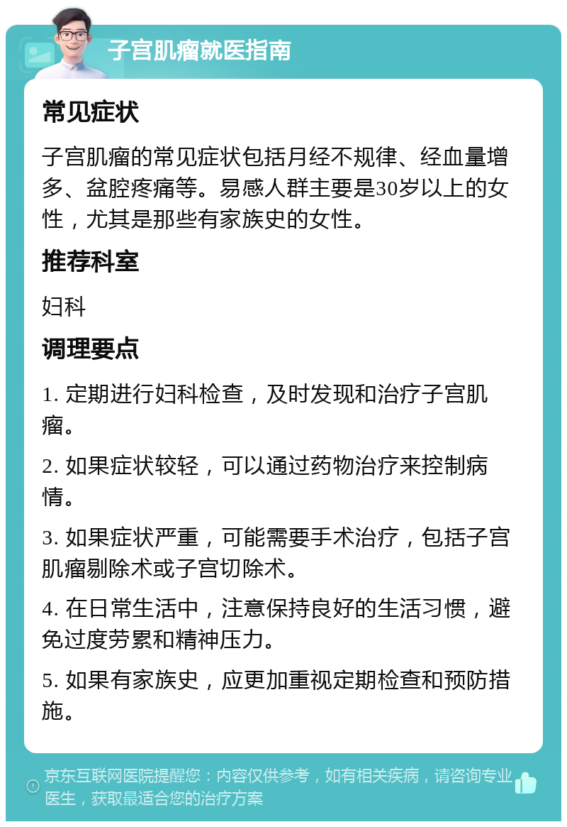 子宫肌瘤就医指南 常见症状 子宫肌瘤的常见症状包括月经不规律、经血量增多、盆腔疼痛等。易感人群主要是30岁以上的女性，尤其是那些有家族史的女性。 推荐科室 妇科 调理要点 1. 定期进行妇科检查，及时发现和治疗子宫肌瘤。 2. 如果症状较轻，可以通过药物治疗来控制病情。 3. 如果症状严重，可能需要手术治疗，包括子宫肌瘤剔除术或子宫切除术。 4. 在日常生活中，注意保持良好的生活习惯，避免过度劳累和精神压力。 5. 如果有家族史，应更加重视定期检查和预防措施。