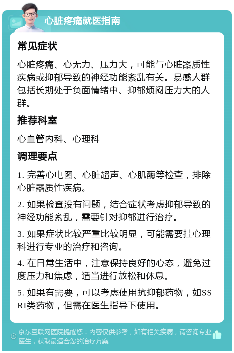 心脏疼痛就医指南 常见症状 心脏疼痛、心无力、压力大，可能与心脏器质性疾病或抑郁导致的神经功能紊乱有关。易感人群包括长期处于负面情绪中、抑郁烦闷压力大的人群。 推荐科室 心血管内科、心理科 调理要点 1. 完善心电图、心脏超声、心肌酶等检查，排除心脏器质性疾病。 2. 如果检查没有问题，结合症状考虑抑郁导致的神经功能紊乱，需要针对抑郁进行治疗。 3. 如果症状比较严重比较明显，可能需要挂心理科进行专业的治疗和咨询。 4. 在日常生活中，注意保持良好的心态，避免过度压力和焦虑，适当进行放松和休息。 5. 如果有需要，可以考虑使用抗抑郁药物，如SSRI类药物，但需在医生指导下使用。