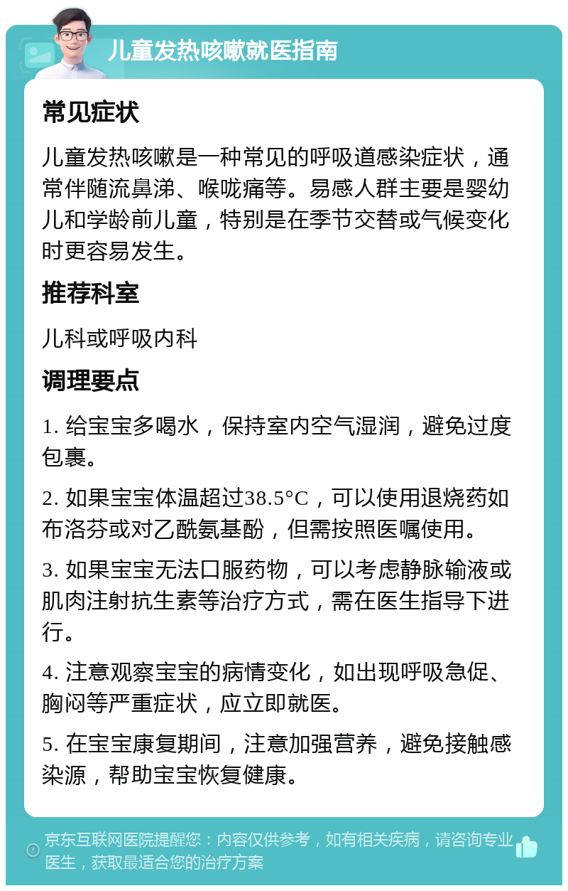 儿童发热咳嗽就医指南 常见症状 儿童发热咳嗽是一种常见的呼吸道感染症状，通常伴随流鼻涕、喉咙痛等。易感人群主要是婴幼儿和学龄前儿童，特别是在季节交替或气候变化时更容易发生。 推荐科室 儿科或呼吸内科 调理要点 1. 给宝宝多喝水，保持室内空气湿润，避免过度包裹。 2. 如果宝宝体温超过38.5°C，可以使用退烧药如布洛芬或对乙酰氨基酚，但需按照医嘱使用。 3. 如果宝宝无法口服药物，可以考虑静脉输液或肌肉注射抗生素等治疗方式，需在医生指导下进行。 4. 注意观察宝宝的病情变化，如出现呼吸急促、胸闷等严重症状，应立即就医。 5. 在宝宝康复期间，注意加强营养，避免接触感染源，帮助宝宝恢复健康。