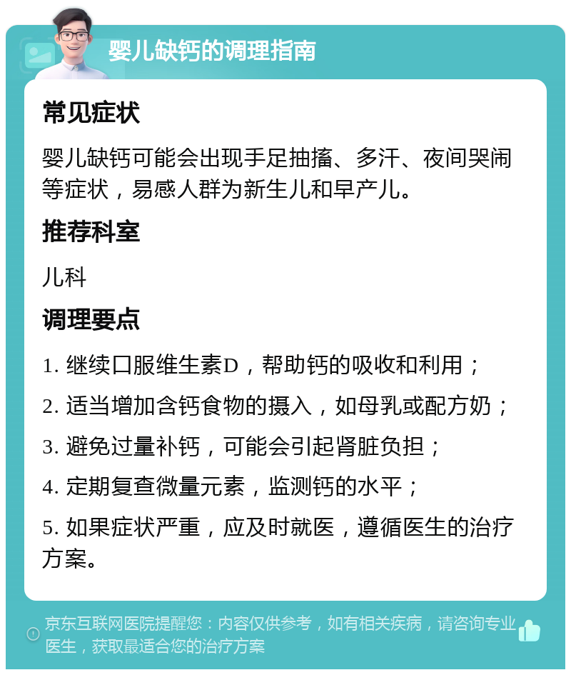 婴儿缺钙的调理指南 常见症状 婴儿缺钙可能会出现手足抽搐、多汗、夜间哭闹等症状，易感人群为新生儿和早产儿。 推荐科室 儿科 调理要点 1. 继续口服维生素D，帮助钙的吸收和利用； 2. 适当增加含钙食物的摄入，如母乳或配方奶； 3. 避免过量补钙，可能会引起肾脏负担； 4. 定期复查微量元素，监测钙的水平； 5. 如果症状严重，应及时就医，遵循医生的治疗方案。