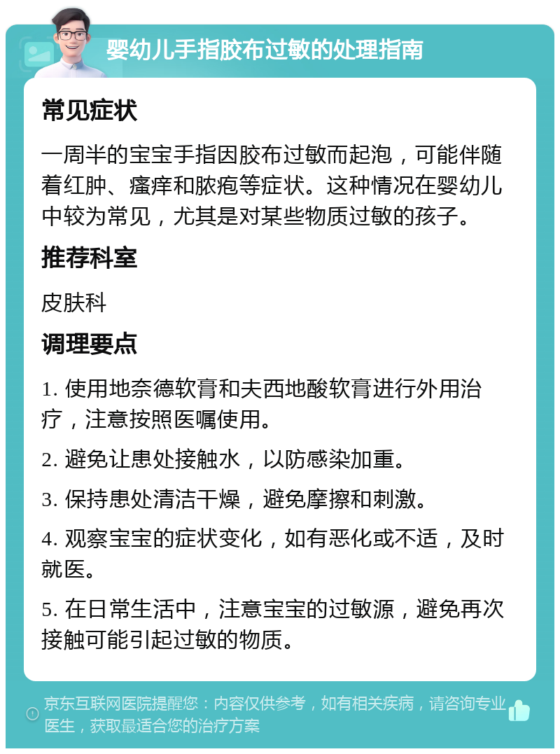 婴幼儿手指胶布过敏的处理指南 常见症状 一周半的宝宝手指因胶布过敏而起泡，可能伴随着红肿、瘙痒和脓疱等症状。这种情况在婴幼儿中较为常见，尤其是对某些物质过敏的孩子。 推荐科室 皮肤科 调理要点 1. 使用地奈德软膏和夫西地酸软膏进行外用治疗，注意按照医嘱使用。 2. 避免让患处接触水，以防感染加重。 3. 保持患处清洁干燥，避免摩擦和刺激。 4. 观察宝宝的症状变化，如有恶化或不适，及时就医。 5. 在日常生活中，注意宝宝的过敏源，避免再次接触可能引起过敏的物质。