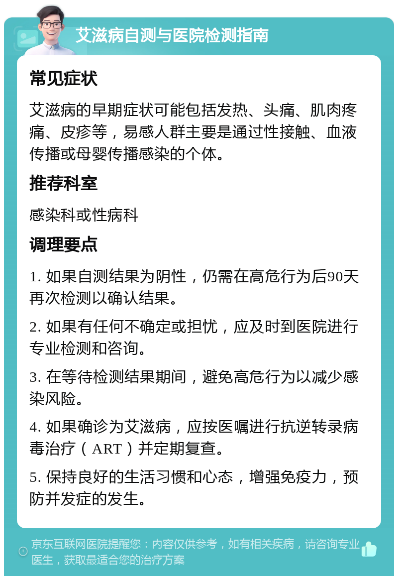 艾滋病自测与医院检测指南 常见症状 艾滋病的早期症状可能包括发热、头痛、肌肉疼痛、皮疹等，易感人群主要是通过性接触、血液传播或母婴传播感染的个体。 推荐科室 感染科或性病科 调理要点 1. 如果自测结果为阴性，仍需在高危行为后90天再次检测以确认结果。 2. 如果有任何不确定或担忧，应及时到医院进行专业检测和咨询。 3. 在等待检测结果期间，避免高危行为以减少感染风险。 4. 如果确诊为艾滋病，应按医嘱进行抗逆转录病毒治疗（ART）并定期复查。 5. 保持良好的生活习惯和心态，增强免疫力，预防并发症的发生。