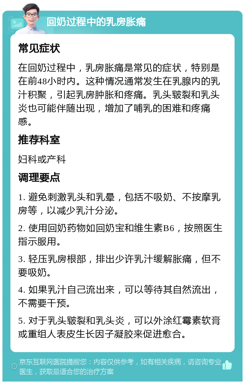 回奶过程中的乳房胀痛 常见症状 在回奶过程中，乳房胀痛是常见的症状，特别是在前48小时内。这种情况通常发生在乳腺内的乳汁积聚，引起乳房肿胀和疼痛。乳头皲裂和乳头炎也可能伴随出现，增加了哺乳的困难和疼痛感。 推荐科室 妇科或产科 调理要点 1. 避免刺激乳头和乳晕，包括不吸奶、不按摩乳房等，以减少乳汁分泌。 2. 使用回奶药物如回奶宝和维生素B6，按照医生指示服用。 3. 轻压乳房根部，排出少许乳汁缓解胀痛，但不要吸奶。 4. 如果乳汁自己流出来，可以等待其自然流出，不需要干预。 5. 对于乳头皲裂和乳头炎，可以外涂红霉素软膏或重组人表皮生长因子凝胶来促进愈合。