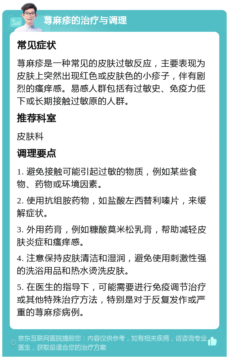 荨麻疹的治疗与调理 常见症状 荨麻疹是一种常见的皮肤过敏反应，主要表现为皮肤上突然出现红色或皮肤色的小疹子，伴有剧烈的瘙痒感。易感人群包括有过敏史、免疫力低下或长期接触过敏原的人群。 推荐科室 皮肤科 调理要点 1. 避免接触可能引起过敏的物质，例如某些食物、药物或环境因素。 2. 使用抗组胺药物，如盐酸左西替利嗪片，来缓解症状。 3. 外用药膏，例如糠酸莫米松乳膏，帮助减轻皮肤炎症和瘙痒感。 4. 注意保持皮肤清洁和湿润，避免使用刺激性强的洗浴用品和热水烫洗皮肤。 5. 在医生的指导下，可能需要进行免疫调节治疗或其他特殊治疗方法，特别是对于反复发作或严重的荨麻疹病例。