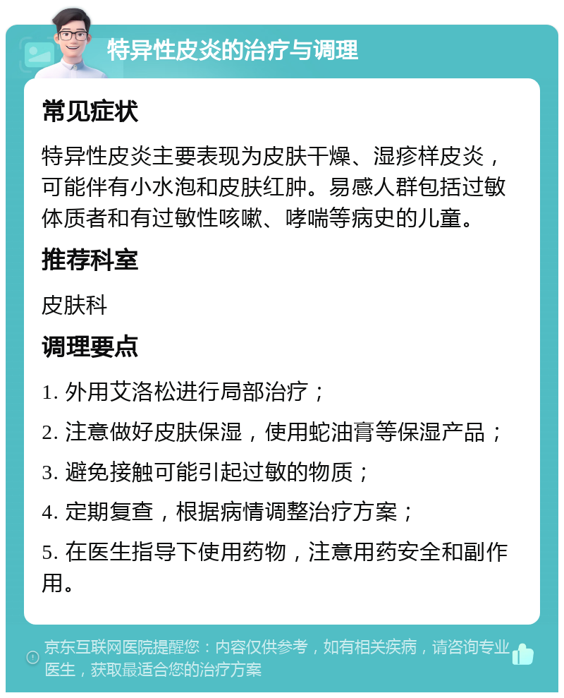 特异性皮炎的治疗与调理 常见症状 特异性皮炎主要表现为皮肤干燥、湿疹样皮炎，可能伴有小水泡和皮肤红肿。易感人群包括过敏体质者和有过敏性咳嗽、哮喘等病史的儿童。 推荐科室 皮肤科 调理要点 1. 外用艾洛松进行局部治疗； 2. 注意做好皮肤保湿，使用蛇油膏等保湿产品； 3. 避免接触可能引起过敏的物质； 4. 定期复查，根据病情调整治疗方案； 5. 在医生指导下使用药物，注意用药安全和副作用。